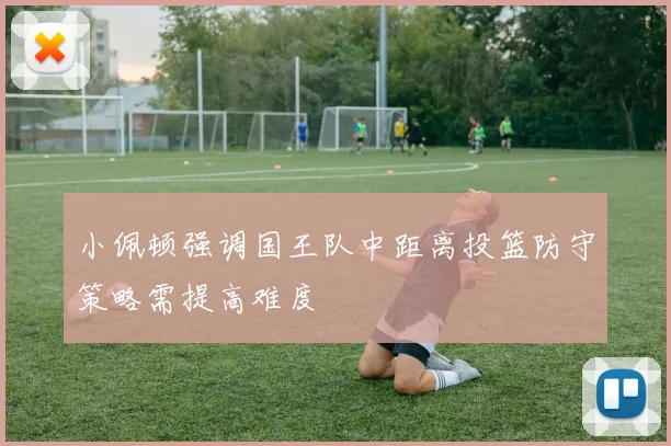 小佩顿强调国王队中距离投篮防守策略需提高难度