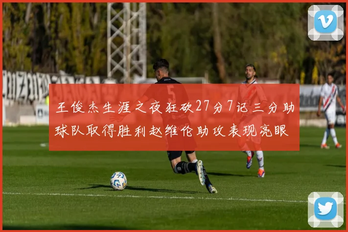 王俊杰生涯之夜狂砍27分7记三分助球队取得胜利赵维伦助攻表现亮眼
