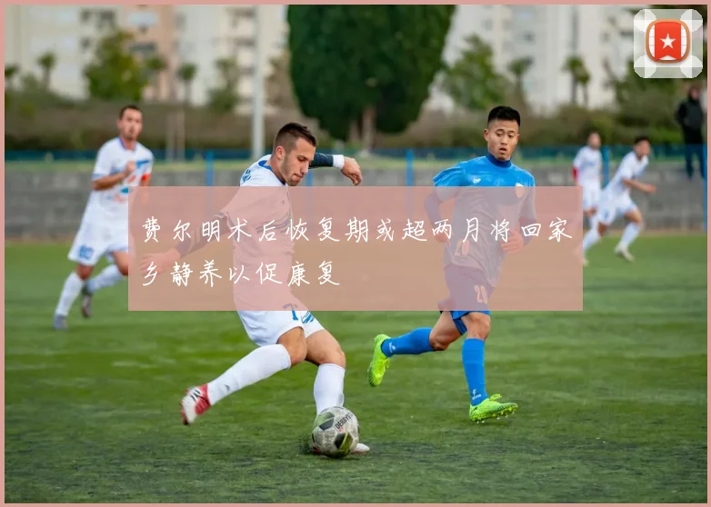 费尔明术后恢复期或超两月将回家乡静养以促康复