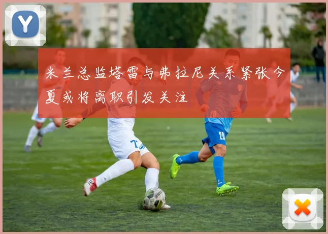 米兰总监塔雷与弗拉尼关系紧张今夏或将离职引发关注