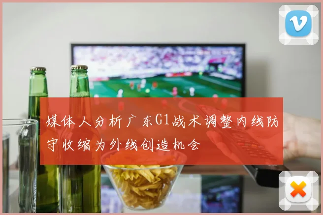 媒体人分析广东G1战术调整内线防守收缩为外线创造机会